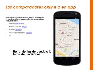 Los comparadores online o en app
Se trata de aglutinar en una misma plataforma
lo que hacen la gran mayoría de compradores
en su día a día
• Seguros (Rastreator)
• Billetes de avión (Kayak)
• Hoteles (Trivago)
• Productos financieros (iahorro)
• Etc.
Herramientas de ayuda a la
toma de decisiones
 