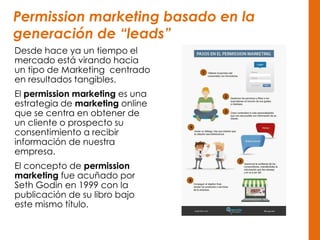 Permission marketing basado en la
generación de “leads”
Desde hace ya un tiempo el
mercado está virando hacia
un tipo de Marketing centrado
en resultados tangibles.
El permission marketing es una
estrategia de marketing online
que se centra en obtener de
un cliente o prospecto su
consentimiento a recibir
información de nuestra
empresa.
El concepto de permission
marketing fue acuñado por
Seth Godin en 1999 con la
publicación de su libro bajo
este mismo título.
 