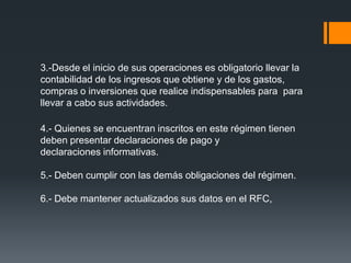 3.-Desde el inicio de sus operaciones es obligatorio llevar la
contabilidad de los ingresos que obtiene y de los gastos,
compras o inversiones que realice indispensables para para
llevar a cabo sus actividades.

4.- Quienes se encuentran inscritos en este régimen tienen
deben presentar declaraciones de pago y
declaraciones informativas.

5.- Deben cumplir con las demás obligaciones del régimen.

6.- Debe mantener actualizados sus datos en el RFC,
 