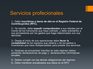 Servicios profecionales
1.- Debe inscribirse o darse de alta en el Registro Federal de
Contribuyentes (RFC).
2.- Ya inscrito, debe expedir comprobantes a sus clientes por el
monto de los honorarios que haya cobrado, y debe solicitarlos a
sus proveedores por los gastos que haga relacionados con sus
servicios.

3.- Desde el inicio de sus operaciones debe llevar la
contabilidad de los ingresos que obtiene y de los gastos e
inversiones que hace indispensables para prestar sus servicios.

4.- Quienes se encuentran inscritos en este régimen deben
presentar declaraciones de pago y declaraciones informativas
anuales.
5.- Deben cumplir con las demás obligaciones del régimen.
6.- Debe mantener actualizados sus datos en el RFC
 