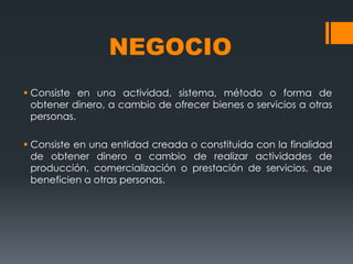 NEGOCIO
 Consiste en una actividad, sistema, método o forma de
  obtener dinero, a cambio de ofrecer bienes o servicios a otras
  personas.

 Consiste en una entidad creada o constituida con la finalidad
  de obtener dinero a cambio de realizar actividades de
  producción, comercialización o prestación de servicios, que
  beneficien a otras personas.
 