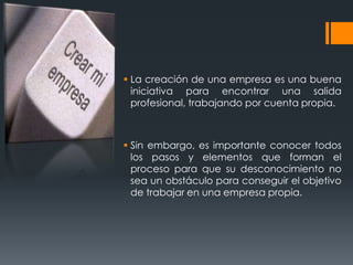  La creación de una empresa es una buena
  iniciativa para encontrar una salida
  profesional, trabajando por cuenta propia.



 Sin embargo, es importante conocer todos
  los pasos y elementos que forman el
  proceso para que su desconocimiento no
  sea un obstáculo para conseguir el objetivo
  de trabajar en una empresa propia.
 