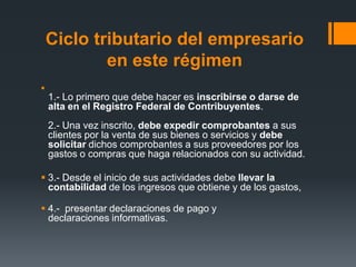 Ciclo tributario del empresario
            en este régimen

    1.- Lo primero que debe hacer es inscribirse o darse de
    alta en el Registro Federal de Contribuyentes.
    2.- Una vez inscrito, debe expedir comprobantes a sus
    clientes por la venta de sus bienes o servicios y debe
    solicitar dichos comprobantes a sus proveedores por los
    gastos o compras que haga relacionados con su actividad.

 3.- Desde el inicio de sus actividades debe llevar la
  contabilidad de los ingresos que obtiene y de los gastos,

 4.- presentar declaraciones de pago y
  declaraciones informativas.
 