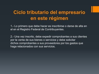 Ciclo tributario del empresario
          en este régimen
1.- Lo primero que debe hacer es inscribirse o darse de alta en
el en el Registro Federal de Contribuyentes.

2.- Una vez inscrito, debe expedir comprobantes a sus clientes
por la venta de sus bienes o servicios y debe solicitar
dichos comprobantes a sus proveedores por los gastos que
haga relacionados con sus servicios.
 