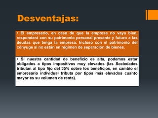 Desventajas:
• El empresario, en caso de que la empresa no vaya bien,
responderá con su patrimonio personal presente y futuro a las
deudas que tenga la empresa. Incluso con el patrimonio del
cónyuge si no están en régimen de separación de bienes.


• Si nuestra cantidad de beneficio es alta, podemos estar
obligados a tipos impositivos muy elevados (las Sociedades
tributan al tipo fijo del 35% sobre los beneficios, en cambio el
empresario individual tributa por tipos más elevados cuanto
mayor es su volumen de renta).
 