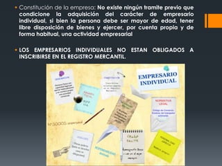  Constitución de la empresa: No existe ningún tramite previo que
  condicione la adquisición del carácter de empresario
  individual, si bien la persona debe ser mayor de edad, tener
  libre disposición de bienes y ejercer, por cuenta propia y de
  forma habitual, una actividad empresarial

 LOS EMPRESARIOS INDIVIDUALES NO ESTAN OBLIGADOS A
  INSCRIBIRSE EN EL REGISTRO MERCANTIL.
 