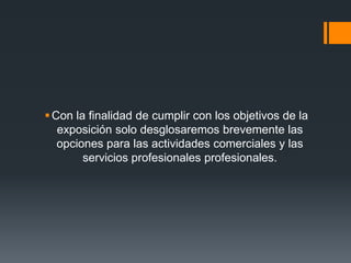  Con la finalidad de cumplir con los objetivos de la
   exposición solo desglosaremos brevemente las
   opciones para las actividades comerciales y las
        servicios profesionales profesionales.
 