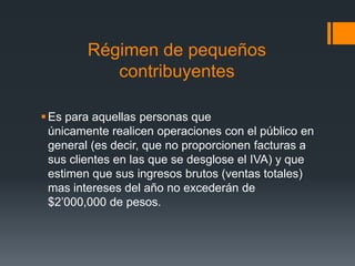 Régimen de pequeños
           contribuyentes

 Es para aquellas personas que
  únicamente realicen operaciones con el público en
  general (es decir, que no proporcionen facturas a
  sus clientes en las que se desglose el IVA) y que
  estimen que sus ingresos brutos (ventas totales)
  mas intereses del año no excederán de
  $2’000,000 de pesos.
 