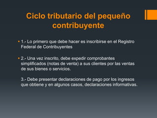 Ciclo tributario del pequeño
            contribuyente
 1.- Lo primero que debe hacer es inscribirse en el Registro
  Federal de Contribuyentes

 2.- Una vez inscrito, debe expedir comprobantes
  simplificados (notas de venta) a sus clientes por las ventas
  de sus bienes o servicios.

 3.- Debe presentar declaraciones de pago por los ingresos
 que obtiene y en algunos casos, declaraciones informativas.
 