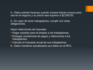 4.- Debe solicitar facturas cuando compre bienes nuevos para
uso en el negocio y su precio sea superior a $2,000.00.

5.- En caso de tener trabajadores, cumplir con otras
obligaciones.

Hacer retenciones de impuesto.
 Pagar subsidio para el empleo a los trabajadores.
 Entregar constancias de pagos y retenciones a los
  trabajadores.
 Calcular el impuesto anual de sus trabajadores.
6.- Debe mantener actualizados sus datos en el RFC,
 