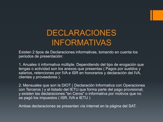 DECLARACIONES
                 INFORMATIVAS
Existen 2 tipos de Declaraciones informativas, tomando en cuenta los
periodos de presentación:

1. Anuales ó informativa múltiple. Dependiendo del tipo de erogación que
tengas o actividad son los anexos que presentas ( Pagos por sueldos y
salarios, retenciones por IVA e ISR en honorarios y declaración del IVA,
clientes y proveedores ).

2. Mensuales que son la DIOT ( Declaración Informativa con Operaciones
con Terceros ) y el listado del IETU que forma parte del pago provisional;
y existen las declaraciones "en Ceros" o informativa por motivos que no
se pagó los impuestos ( ISR, IVA e IETU )

Ambas declaraciones se presentan vía internet en la página del SAT.
 