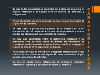 •   Se rige en las disposiciones generales del Código de Comercio en        C
    materia mercantil y el Código Civil en materia de derechos y
    obligaciones.                                                           A
                                                                            R
•   Posee el control total de la empresa, siendo el único encargado de
    la gestión de la misma.
                                                                            A
                                                                            C
•
                                                                            T
    En este caso la personalidad jurídica de la empresa es la del
    empresario, el cual responderá con sus bienes presentes y futuros
    a todas las obligaciones que contraiga la empresa.                      E
•   No hay una separación entre el patrimonio mercantil y su                R
    patrimonio civil. Es decir todos los bienes del empresario se
    consideran patrimonio de la empresa, incluso los de su cónyuge en
                                                                            I
    el caso de que no haya separación de bienes.                            S
•   No es necesario que se inscriba en el Registro Mercantil por lo que     T
    el inicio de la actividad es más rápido. No tiene que realizar ningún
    trámite hasta iniciar la actividad.
                                                                            I
                                                                            C
•
                                                                            A
    No hay un capital inicial establecido, el empresario individual
    establece el capital que sea necesario para su empresa.
                                                                            S
 