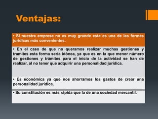 Ventajas:
• Si nuestra empresa no es muy grande esta es una de las formas
jurídicas más convenientes.

• En el caso de que no queramos realizar muchas gestiones y
tramites esta forma sería idónea, ya que es en la que menor número
de gestiones y trámites para el inicio de la actividad se han de
realizar, al no tener que adquirir una personalidad jurídica.



• Es económica ya que nos ahorramos los gastos de crear una
personalidad jurídica.

• Su constitución es más rápida que la de una sociedad mercantil.
 