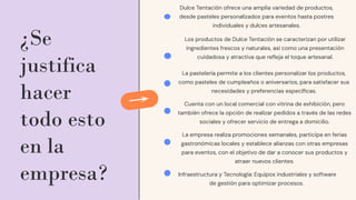 ¿Se
justifica
hacer
todo esto
en la
empresa?
Dulce Tentación ofrece una amplia variedad de productos,
desde pasteles personalizados para eventos hasta postres
individuales y dulces artesanales.
Los productos de Dulce Tentación se caracterizan por utilizar
ingredientes frescos y naturales, así como una presentación
cuidadosa y atractiva que reﬂeja el toque artesanal.
La pastelería permite a los clientes personalizar los productos,
como pasteles de cumpleaños o aniversarios, para satisfacer sus
necesidades y preferencias especíﬁcas.
Cuenta con un local comercial con vitrina de exhibición, pero
también ofrece la opción de realizar pedidos a través de las redes
sociales y ofrecer servicio de entrega a domicilio.
La empresa realiza promociones semanales, participa en ferias
gastronómicas locales y establece alianzas con otras empresas
para eventos, con el objetivo de dar a conocer sus productos y
atraer nuevos clientes.
Infraestructura y Tecnología: Equipos industriales y software
de gestión para optimizar procesos.
 