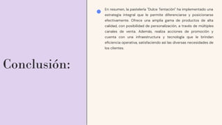 Conclusión:
En resumen, la pastelería "Dulce Tentación" ha implementado una
estrategia integral que le permite diferenciarse y posicionarse
efectivamente. Ofrece una amplia gama de productos de alta
calidad, con posibilidad de personalización, a través de múltiples
canales de venta. Además, realiza acciones de promoción y
cuenta con una infraestructura y tecnología que le brindan
eﬁciencia operativa, satisfaciendo así las diversas necesidades de
los clientes.
 