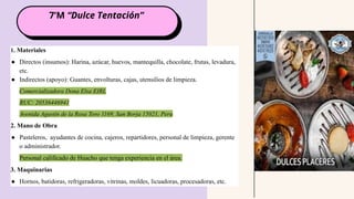 7’M “Dulce Tentación”
1. Materiales
● Directos (insumos): Harina, azúcar, huevos, mantequilla, chocolate, frutas, levadura,
etc.
● Indirectos (apoyo): Guantes, envolturas, cajas, utensilios de limpieza.
Comercializadora Dona Elsa EIRL
RUC: 20536446941
Avenida Agustín de la Rosa Toro 1169, San Borja 15021, Peru
2. Mano de Obra
● Pasteleros, ayudantes de cocina, cajeros, repartidores, personal de limpieza, gerente
o administrador.
Personal calificado de Huacho que tenga experiencia en el área.
3. Maquinarias
● Hornos, batidoras, refrigeradoras, vitrinas, moldes, licuadoras, procesadoras, etc.
 