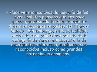Hace veinticinco años, la mayoría de los inversionistas pensaba que era poco menos que absurda la idea de invertir dinero en acciones en países del 'Tercer Mundo'. Sin embargo, en la actualidad, varios de esos países han pasado de la categoría de tercermundistas a la de emergentes, mientras que algunos son reconocidos incluso como grandes potencias económicas.  
