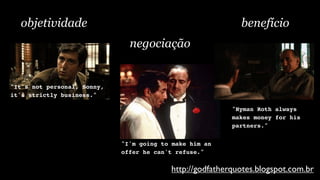objetividade                                              benefício
                               negociação


"It's not personal, Sonny,
it's strictly business."

                                                          "Hyman Roth always
                                                          makes money for his
                                                          partners."


                             "I'm going to make him an
                             offer he can't refuse."

                                          http://godfatherquotes.blogspot.com.br
 
