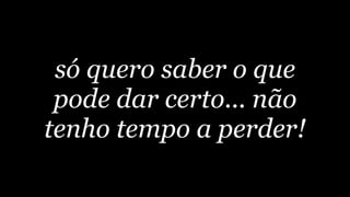 só quero saber o que
 pode dar certo... não
tenho tempo a perder!
 