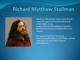 Nacido en Manhattan, Nueva York el 16 de
marzo de 1953, con frecuencia abreviado
como «rms», es un
programador estadounidense y fundador
del movimiento por el software libre en el
mundo.
En 1999 promovió la creación de
una enciclopedia libre, la GNUPedia, conside
rada como un antecedente directo
de Wikipedia.

 