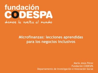 Presentación Institucional
Microfinanzas: lecciones aprendidas
para los negocios inclusivos
María Jesús Pérez
Fundación CODESPA
Departamento de Investigación e Innovación Social
 