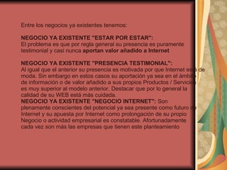 Entre los negocios ya existentes tenemos: NEGOCIO YA EXISTENTE "ESTAR POR ESTAR":  El problema es que por regla general su presencia es puramente testimonial y casi nunca  aportan valor añadido a Internet NEGOCIO YA EXISTENTE "PRESENCIA TESTIMONIAL":  Al igual que el anterior su presencia es motivada por que Internet está de moda. Sin embargo en estos casos su aportación ya sea en el ámbito de información o de valor añadido a sus propios Productos / Servicios es muy superior al modelo anterior. Destacar que por lo general la calidad de su WEB está más cuidada.  NEGOCIO YA EXISTENTE "NEGOCIO INTERNET":  Son plenamente conscientes del potencial ya sea presente como futuro de Internet y su apuesta por Internet como prolongación de su propio Negocio o actividad empresarial es constatable. Afortunadamente cada vez son más las empresas que tienen este planteamiento 