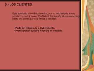 5.- LOS CLIENTES Este apartado lo he divido en dos, por un lado estaría lo que podríamos definir como "Perfil del Internauta" y el otro como llegar hasta el o conseguir que venga a nosotros. •  Perfil del Internauta o Cybercliente. •  Promocionar nuestro Negocio en Internet. 