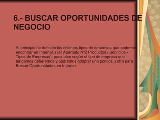6.- BUSCAR OPORTUNIDADES DE NEGOCIO Al principio he definido los distintos tipos de empresas que podemos encontrar en Internet, (ver Apartado Nº2 Productos / Servicios - Tipos de Empresas), pues bien según el tipo de empresa que tengamos deberemos y podremos adoptar una política u otra para Buscar Oportunidades en Internet. 