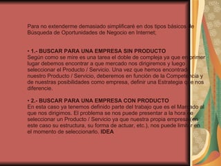 Para no extenderme demasiado simplificaré en dos tipos básicos de Búsqueda de Oportunidades de Negocio en Internet; •  1.- BUSCAR PARA UNA EMPRESA SIN PRODUCTO Según como se mire es una tarea el doble de compleja ya que en primer lugar debemos encontrar a que mercado nos dirigiremos y luego seleccionar el Producto / Servicio. Una vez que hemos encontrado nuestro Producto / Servicio, deberemos en función de la Competencia y de nuestras posibilidades como empresa, definir una Estrategia que nos diferencie. •  2.- BUSCAR PARA UNA EMPRESA CON PRODUCTO En esta caso ya tenemos definido parte del trabajo que es el Marcado al que nos dirigimos. El problema se nos puede presentar a la hora de seleccionar un Producto / Servicio ya que nuestra propia empresa (en este caso su estructura, su forma de actuar, etc.), nos puede limitar en el momento de seleccionarlo.  IDEA 