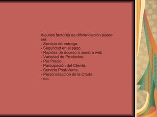 Algunos factores de diferenciación puede ser; - Servicio de entrega. - Seguridad en el pago. - Rapidez de acceso a nuestra web - Variedad de Productos. - Por Precio. - Participación del Cliente. - Servicio Post-Venta. - Personalización de la Oferta. - etc. 