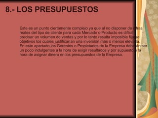 8.- LOS PRESUPUESTOS Este es un punto ciertamente complejo ya que al no disponer de cifras reales del tipo de cliente para cada Mercado o Producto es difícil precisar un volumen de ventas y por lo tanto resulta imposible fijarse objetivos los cuales justificarían una inversión más o menos elevada. En este apartado los Gerentes o Propietarios de la Empresa deberán ser un poco indulgentes a la hora de exigir resultados y por supuesto a la hora de asignar dinero en los presupuestos de la Empresa. 