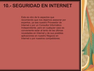 10.- SEGURIDAD EN INTERNET Este es otro de lo aspectos que recomiendo que nos dejemos asesorar por expertos, ya sea nuestro Proveedor de Internet o por un Consultor Informático Independiente, pero en cualquier caso es conveniente estar al tanto de las últimas novedades en Internet y de sus posibles aplicaciones en nuestro Negocio en Internet o por nuestros competidores. 