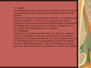 •  1.- Líder. La estrategia se basa precisamente en actuar como si lo fueran. Constantemente están aportando novedades al Mercado de Internet.  Vender un Producto ya presente en Internet", los actualizan de forma permanente. Así mismo van incorporando nuevos Productos / Servicios en función de la Demanda y personalizan las Ofertas para cada uno de sus Clientes, consiguiendo no sólo vender más sino fidelizar a sus clientes. •  2.- Pioneros. Pueden ser los Líderes del Mercado o no, pero en cualquier caso su Estrategia se basa en ser los primeros en aportar a Internet y a su Negocio en Internet, no sólo los últimos avances en Tecnología Internet, sino que además aplican las últimas teorías en Marketing Internet. Toda su Estrategia se basa en estar a la última en todo tipo lo referente a avances en Internet. 