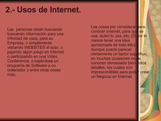 2.- Usos de Internet. Las  personas están buscando buscando información para una infinidad de usos, para su Empresa, o simplemente visitando WEBSITES al azar, o jugando algún juego en Internet, o participando en una Vídeo Conferencia, o bajándose un programa de Software a su ordenador y entre otras cosas más. Las cosas por considerar para conocer Internet, para que se usa, quien lo usa, etc. (O por lo menos tener una idea aproximada de todo ello). Aunque pueda parecer  ciertamente un factor superfluo, en muchas ocasiones no se conocen demasiado bien estos detalles, los cuales son imprescindibles para poder crear un Negocio en Internet. 
