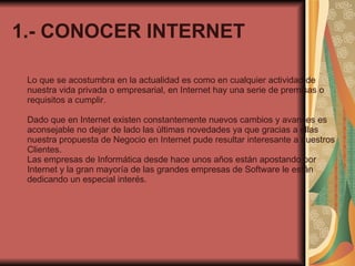 1.- CONOCER INTERNET Lo que se acostumbra en la actualidad es como en cualquier actividad de nuestra vida privada o empresarial, en Internet hay una serie de premisas o requisitos a cumplir.  Dado que en Internet existen constantemente nuevos cambios y avances es aconsejable no dejar de lado las últimas novedades ya que gracias a ellas nuestra propuesta de Negocio en Internet pude resultar interesante a nuestros Clientes. Las empresas de Informática desde hace unos años están apostando por Internet y la gran mayoría de las grandes empresas de Software le están dedicando un especial interés. 