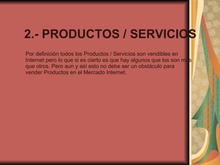 2.- PRODUCTOS / SERVICIOS Por definición todos los Productos / Servicios son vendibles en Internet pero lo que si es cierto es que hay algunos que los son más que otros. Pero aun y así esto no debe ser un obstáculo para vender Productos en el Mercado Internet. 