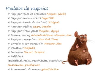Modelos de negocios# Pago por venta de productos Amazon, Geelbe# Pago por funcionalidades SugarCRM# Pago por licencia de uso (saas) 37signals# Pago por créditos Skype, Doppler# Pago por virtual goodsPlaydom, Zynga# RevenuesharingAdwords/Adsense, Mercado Libre# Pago por suscripciones New York Times# Comisiones por transacción Mercado Libre# Donativos Wikipedia# FreemiumBox.net, Dropbox# Publicidad (tradicional, redes, creatividades, micrositios)  lanacion.com, psicofxp.com # Acercamiento de marcas getsatisfaction