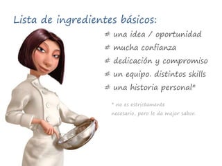 Lista de ingredientes básicos:# una idea / oportunidad# mucha confianza# dedicación y compromiso# un equipo. distintos skills# una historia personal** no es estrictamente necesario, pero le da mejor sabor.