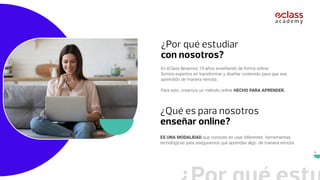 5
¿Por qué estudiar
con nosotros?
En eClass llevamos 19 años enseñando de forma online.
Somos expertos en transformar y diseñar contenido para que sea
aprendido de manera remota.
Para esto, creamos un método online HECHO PARA APRENDER.
¿Qué es para nosotros
enseñar online?
ES UNA MODALIDAD que consiste en usar diferentes herramientas
tecnológicas para asegurarnos que aprendas algo de manera remota.
 