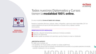 8
En esta modalidad tú eres el dueño de tu tiempo.
Nuestros contenidos (lecturas, podcast, videos, infografías y ejercicios) están disponibles 24/7 en
nuestra plataforma, la que te permitirá aprender a tu propio ritmo y repasar cuantas
veces quieras.
¿NECESITAS APOYO?
En cada curso contarás con:
- Un ayudante, con el que podrás consultar tus dudas académicas
- Un equipo de servicio que te motivará constantemente de acuerdo a tus propios patrones de estudio,
evitando molestarte si no es necesario.
 Aprende y adquiere herramientas prácticas en tiempos acotados.
 Avanza con autonomía.
 Estudia cuando tus tiempos te lo permitan, que los horarios no sean un obstáculo
BENEFICIOS DE ESTA MODALIDAD
MODALIDAD
ONLINE FLEXIBLE
Todos nuestros Diplomados y Cursos
tienen la modalidad 100% online.
 