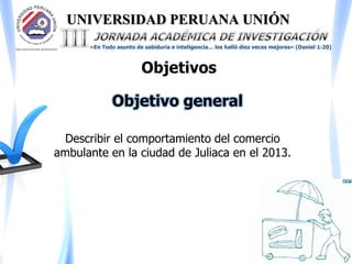 UNIVERSIDAD PERUANA UNIÓN
«En Todo asunto de sabiduría e inteligencia… los halló diez veces mejores» (Daniel 1:20)
Objetivos
Describir el comportamiento del comercio
ambulante en la ciudad de Juliaca en el 2013.
Objetivo general
 