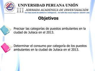 UNIVERSIDAD PERUANA UNIÓN
«En Todo asunto de sabiduría e inteligencia… los halló diez veces mejores» (Daniel 1:20)
Objetivos
Precisar las categorías de puestos ambulantes en la
ciudad de Juliaca en el 2013.
Determinar el consumo por categoría de los puestos
ambulantes en la ciudad de Juliaca en el 2013.
 