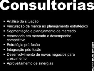Consultorias
   Análise da situação
   Vinculação da marca ao planejamento estratégico
   Segmentação e planejamento de mercado
   Assessoria em mercado e desempenho
    competitivo




                                                      MARTIN HAAG JUN 2009
   Estratégia pré-fusão
   Integração pós-fusão
   Desenvolvimento de novos negócios para
    crescimento
   Aproveitamento de sinergias
 