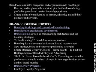 BrandSolutions helps companies and organizations do two things:
1. Develop and implement brand strategies that lead to enduring
    profitable growth and market leadership positions.
2. Create and use brand identity to market, advertise and sell their
    products and services.

BRAND CONSULTING SERVICES
• Branding Workshops and customized brand training
• Brand identity creation and development
• Brand Naming as well as brand naming architecture and sub-
   branding strategies
• TechnoBranding SM brand development services
• Brand equity and communications audits and measurement




                                                                       MARTIN HAAG JUN 2009
• New product, brand and corporate positioning strategies
• Create Strategic Creative Options—theme boards—To Find the
   Best Synthesis of Brand Identity and Advertising
• ―Build the Brand From the Inside Out‖ - Consulting services that
   produce accountable and real changes in how organizations deliver
   on their brand promise
• Brand Loyalty Programs
• Employee Loyalty Programs
 