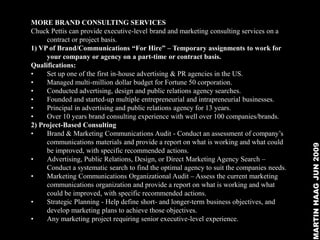 MORE BRAND CONSULTING SERVICES
Chuck Pettis can provide executive-level brand and marketing consulting services on a
     contract or project basis.
1) VP of Brand/Communications “For Hire” – Temporary assignments to work for
     your company or agency on a part-time or contract basis.
Qualifications:
•    Set up one of the first in-house advertising & PR agencies in the US.
•    Managed multi-million dollar budget for Fortune 50 corporation.
•    Conducted advertising, design and public relations agency searches.
•    Founded and started-up multiple entrepreneurial and intrapreneurial businesses.
•    Principal in advertising and public relations agency for 13 years.
•    Over 10 years brand consulting experience with well over 100 companies/brands.
2) Project-Based Consulting
•    Brand & Marketing Communications Audit - Conduct an assessment of company’s
     communications materials and provide a report on what is working and what could




                                                                                           MARTIN HAAG JUN 2009
     be improved, with specific recommended actions.
•    Advertising, Public Relations, Design, or Direct Marketing Agency Search –
     Conduct a systematic search to find the optimal agency to suit the companies needs.
•    Marketing Communications Organizational Audit – Assess the current marketing
     communications organization and provide a report on what is working and what
     could be improved, with specific recommended actions.
•    Strategic Planning - Help define short- and longer-term business objectives, and
     develop marketing plans to achieve those objectives.
•    Any marketing project requiring senior executive-level experience.
 