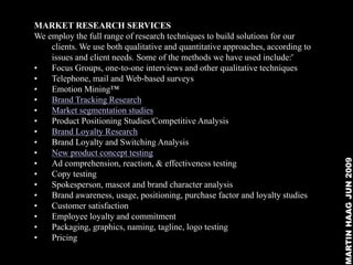 MARKET RESEARCH SERVICES
We employ the full range of research techniques to build solutions for our
    clients. We use both qualitative and quantitative approaches, according to
    issues and client needs. Some of the methods we have used include:'
•   Focus Groups, one-to-one interviews and other qualitative techniques
•   Telephone, mail and Web-based surveys
•   Emotion Mining™
•   Brand Tracking Research
•   Market segmentation studies
•   Product Positioning Studies/Competitive Analysis
•   Brand Loyalty Research
•   Brand Loyalty and Switching Analysis
•   New product concept testing




                                                                                 MARTIN HAAG JUN 2009
•   Ad comprehension, reaction, & effectiveness testing
•   Copy testing
•   Spokesperson, mascot and brand character analysis
•   Brand awareness, usage, positioning, purchase factor and loyalty studies
•   Customer satisfaction
•   Employee loyalty and commitment
•   Packaging, graphics, naming, tagline, logo testing
•   Pricing
 