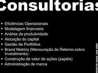 Consultorias
 Eficiências Operacionais
 Modelagem financeira
 Análise da produtividade
 Alocação do capital
 Gestão de Portfólios




                                               MARTIN HAAG JUN 2009
 Brand Metrics (Mensuração de Retorno sobre
  Investimento)
 Construção de valor de ações (papéis)
 Administração de marca
 