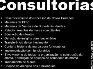 Consultorias
 Desenvolvimento do Processo de Novos Produtos
 Materiais de PDV
 Materiais de Venda e de Suporte às Vendas
 Relacionamentos da marca com clientes
 Educação de clientes
 Geração de insights com funcionários





                                                          MARTIN HAAG JUN 2009
  Transferência de conhecimento
 Contar a história da marca para funcionários
 Implementação com funcionários
 Envolvimento de todos na organização na construção da
  marca. Formação de equipes de campeões da marca
 Treinamento de Marca
 Criação de ambição nos funcionários
 