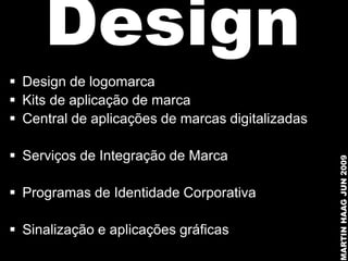 Design
 Design de logomarca
 Kits de aplicação de marca
 Central de aplicações de marcas digitalizadas

 Serviços de Integração de Marca




                                                  MARTIN HAAG JUN 2009
 Programas de Identidade Corporativa

 Sinalização e aplicações gráficas
 