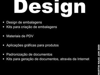Design
 Design de embalagens
 Kits para criação de embalagens

 Materiais de PDV

 Aplicações gráficas para produtos




                                                         MARTIN HAAG JUN 2009
 Padronização de documentos
 Kits para geração de documentos, através da Internet
 